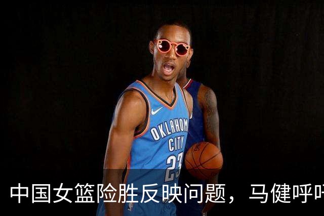 中国女篮险胜反映问题，马健呼吁召回核心球员